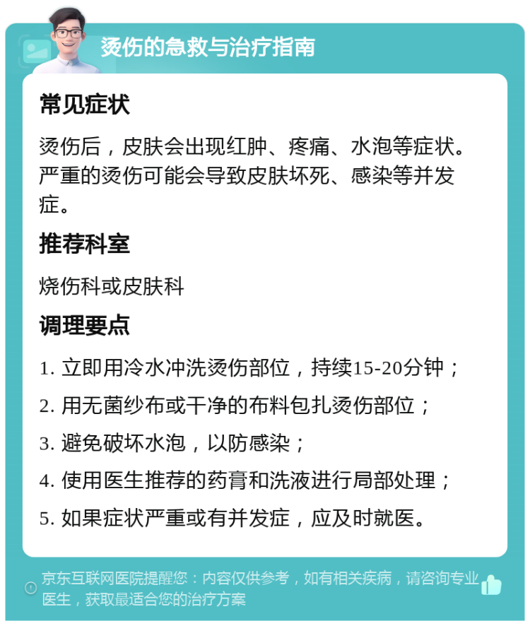 烫伤的急救与治疗指南 常见症状 烫伤后，皮肤会出现红肿、疼痛、水泡等症状。严重的烫伤可能会导致皮肤坏死、感染等并发症。 推荐科室 烧伤科或皮肤科 调理要点 1. 立即用冷水冲洗烫伤部位，持续15-20分钟； 2. 用无菌纱布或干净的布料包扎烫伤部位； 3. 避免破坏水泡，以防感染； 4. 使用医生推荐的药膏和洗液进行局部处理； 5. 如果症状严重或有并发症，应及时就医。