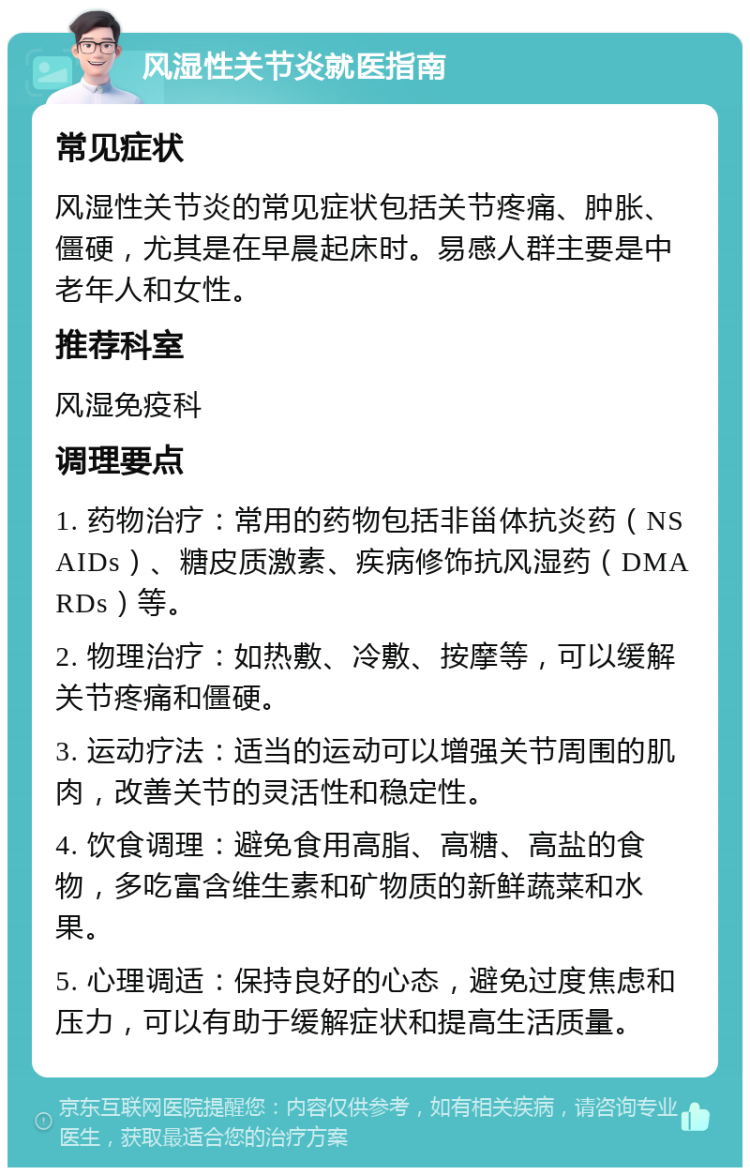 风湿性关节炎就医指南 常见症状 风湿性关节炎的常见症状包括关节疼痛、肿胀、僵硬，尤其是在早晨起床时。易感人群主要是中老年人和女性。 推荐科室 风湿免疫科 调理要点 1. 药物治疗：常用的药物包括非甾体抗炎药（NSAIDs）、糖皮质激素、疾病修饰抗风湿药（DMARDs）等。 2. 物理治疗：如热敷、冷敷、按摩等，可以缓解关节疼痛和僵硬。 3. 运动疗法：适当的运动可以增强关节周围的肌肉，改善关节的灵活性和稳定性。 4. 饮食调理：避免食用高脂、高糖、高盐的食物，多吃富含维生素和矿物质的新鲜蔬菜和水果。 5. 心理调适：保持良好的心态，避免过度焦虑和压力，可以有助于缓解症状和提高生活质量。