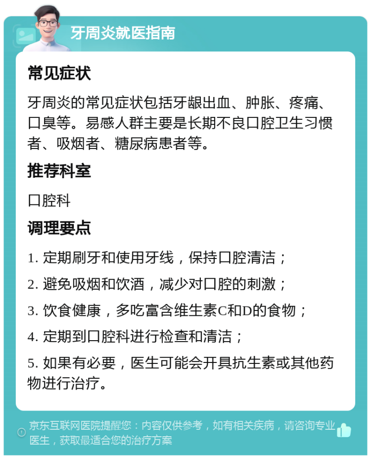 牙周炎就医指南 常见症状 牙周炎的常见症状包括牙龈出血、肿胀、疼痛、口臭等。易感人群主要是长期不良口腔卫生习惯者、吸烟者、糖尿病患者等。 推荐科室 口腔科 调理要点 1. 定期刷牙和使用牙线，保持口腔清洁； 2. 避免吸烟和饮酒，减少对口腔的刺激； 3. 饮食健康，多吃富含维生素C和D的食物； 4. 定期到口腔科进行检查和清洁； 5. 如果有必要，医生可能会开具抗生素或其他药物进行治疗。