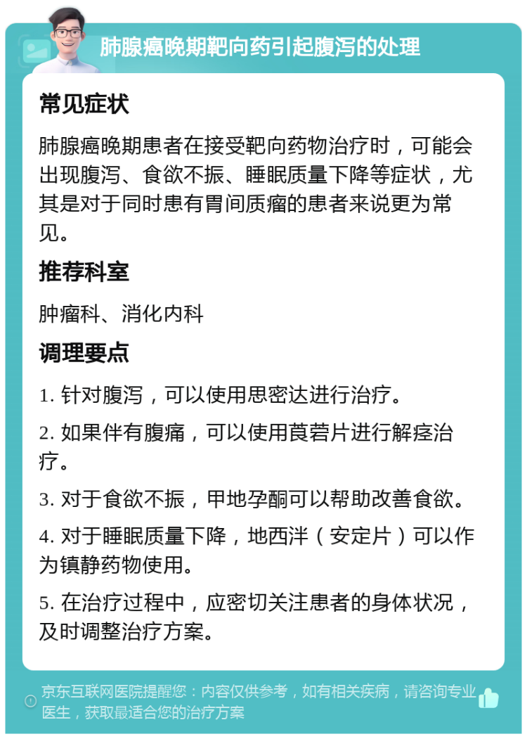 肺腺癌晚期靶向药引起腹泻的处理 常见症状 肺腺癌晚期患者在接受靶向药物治疗时，可能会出现腹泻、食欲不振、睡眠质量下降等症状，尤其是对于同时患有胃间质瘤的患者来说更为常见。 推荐科室 肿瘤科、消化内科 调理要点 1. 针对腹泻，可以使用思密达进行治疗。 2. 如果伴有腹痛，可以使用莨菪片进行解痉治疗。 3. 对于食欲不振，甲地孕酮可以帮助改善食欲。 4. 对于睡眠质量下降，地西泮（安定片）可以作为镇静药物使用。 5. 在治疗过程中，应密切关注患者的身体状况，及时调整治疗方案。