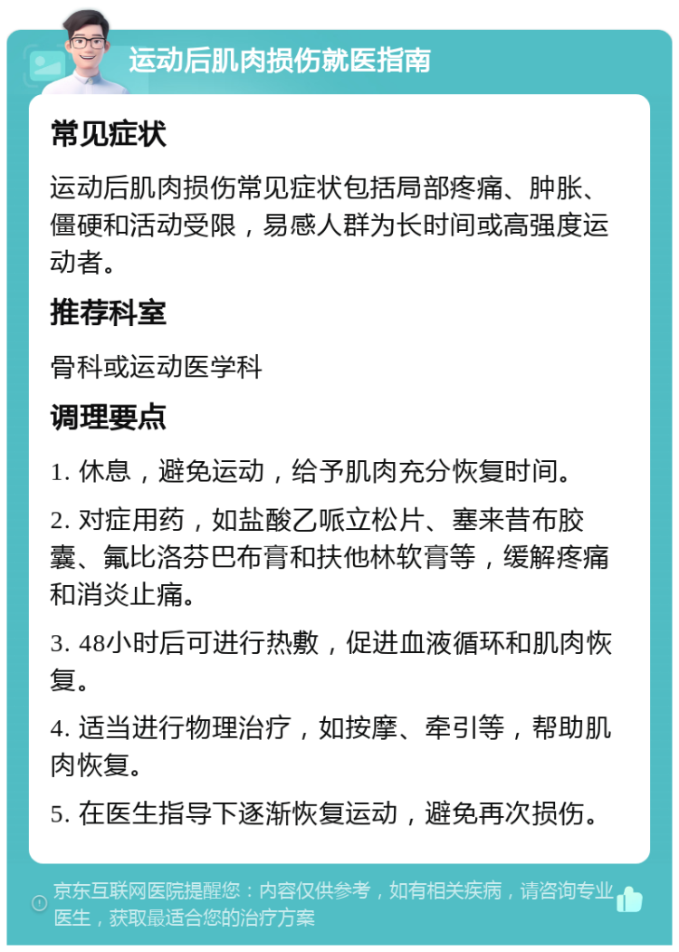 运动后肌肉损伤就医指南 常见症状 运动后肌肉损伤常见症状包括局部疼痛、肿胀、僵硬和活动受限，易感人群为长时间或高强度运动者。 推荐科室 骨科或运动医学科 调理要点 1. 休息，避免运动，给予肌肉充分恢复时间。 2. 对症用药，如盐酸乙哌立松片、塞来昔布胶囊、氟比洛芬巴布膏和扶他林软膏等，缓解疼痛和消炎止痛。 3. 48小时后可进行热敷，促进血液循环和肌肉恢复。 4. 适当进行物理治疗，如按摩、牵引等，帮助肌肉恢复。 5. 在医生指导下逐渐恢复运动，避免再次损伤。