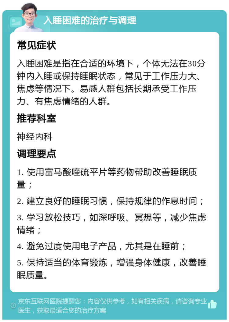 入睡困难的治疗与调理 常见症状 入睡困难是指在合适的环境下，个体无法在30分钟内入睡或保持睡眠状态，常见于工作压力大、焦虑等情况下。易感人群包括长期承受工作压力、有焦虑情绪的人群。 推荐科室 神经内科 调理要点 1. 使用富马酸喹硫平片等药物帮助改善睡眠质量； 2. 建立良好的睡眠习惯，保持规律的作息时间； 3. 学习放松技巧，如深呼吸、冥想等，减少焦虑情绪； 4. 避免过度使用电子产品，尤其是在睡前； 5. 保持适当的体育锻炼，增强身体健康，改善睡眠质量。