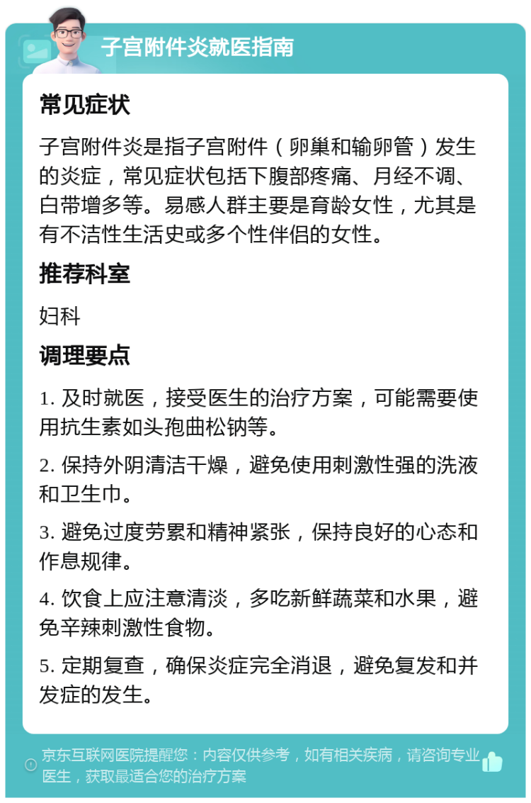 子宫附件炎就医指南 常见症状 子宫附件炎是指子宫附件（卵巢和输卵管）发生的炎症，常见症状包括下腹部疼痛、月经不调、白带增多等。易感人群主要是育龄女性，尤其是有不洁性生活史或多个性伴侣的女性。 推荐科室 妇科 调理要点 1. 及时就医，接受医生的治疗方案，可能需要使用抗生素如头孢曲松钠等。 2. 保持外阴清洁干燥，避免使用刺激性强的洗液和卫生巾。 3. 避免过度劳累和精神紧张，保持良好的心态和作息规律。 4. 饮食上应注意清淡，多吃新鲜蔬菜和水果，避免辛辣刺激性食物。 5. 定期复查，确保炎症完全消退，避免复发和并发症的发生。