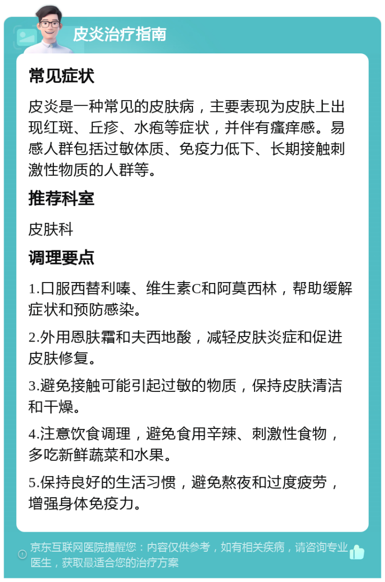 皮炎治疗指南 常见症状 皮炎是一种常见的皮肤病，主要表现为皮肤上出现红斑、丘疹、水疱等症状，并伴有瘙痒感。易感人群包括过敏体质、免疫力低下、长期接触刺激性物质的人群等。 推荐科室 皮肤科 调理要点 1.口服西替利嗪、维生素C和阿莫西林，帮助缓解症状和预防感染。 2.外用恩肤霜和夫西地酸，减轻皮肤炎症和促进皮肤修复。 3.避免接触可能引起过敏的物质，保持皮肤清洁和干燥。 4.注意饮食调理，避免食用辛辣、刺激性食物，多吃新鲜蔬菜和水果。 5.保持良好的生活习惯，避免熬夜和过度疲劳，增强身体免疫力。