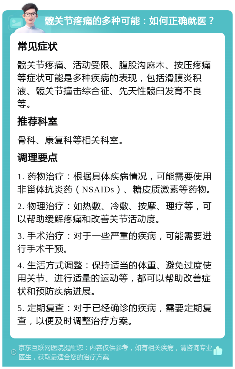 髋关节疼痛的多种可能：如何正确就医？ 常见症状 髋关节疼痛、活动受限、腹股沟麻木、按压疼痛等症状可能是多种疾病的表现，包括滑膜炎积液、髋关节撞击综合征、先天性髋臼发育不良等。 推荐科室 骨科、康复科等相关科室。 调理要点 1. 药物治疗：根据具体疾病情况，可能需要使用非甾体抗炎药（NSAIDs）、糖皮质激素等药物。 2. 物理治疗：如热敷、冷敷、按摩、理疗等，可以帮助缓解疼痛和改善关节活动度。 3. 手术治疗：对于一些严重的疾病，可能需要进行手术干预。 4. 生活方式调整：保持适当的体重、避免过度使用关节、进行适量的运动等，都可以帮助改善症状和预防疾病进展。 5. 定期复查：对于已经确诊的疾病，需要定期复查，以便及时调整治疗方案。