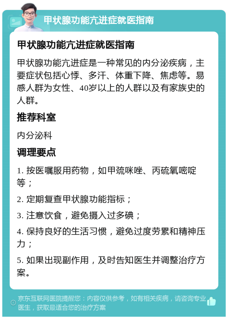 甲状腺功能亢进症就医指南 甲状腺功能亢进症就医指南 甲状腺功能亢进症是一种常见的内分泌疾病，主要症状包括心悸、多汗、体重下降、焦虑等。易感人群为女性、40岁以上的人群以及有家族史的人群。 推荐科室 内分泌科 调理要点 1. 按医嘱服用药物，如甲巯咪唑、丙硫氧嘧啶等； 2. 定期复查甲状腺功能指标； 3. 注意饮食，避免摄入过多碘； 4. 保持良好的生活习惯，避免过度劳累和精神压力； 5. 如果出现副作用，及时告知医生并调整治疗方案。