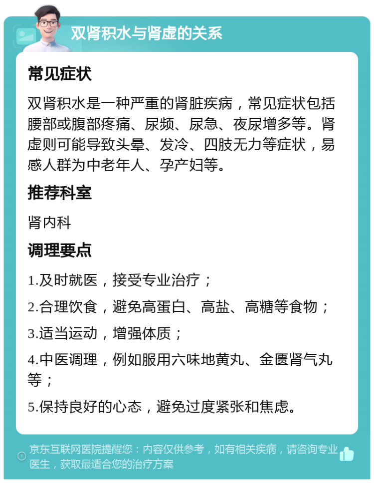 双肾积水与肾虚的关系 常见症状 双肾积水是一种严重的肾脏疾病，常见症状包括腰部或腹部疼痛、尿频、尿急、夜尿增多等。肾虚则可能导致头晕、发冷、四肢无力等症状，易感人群为中老年人、孕产妇等。 推荐科室 肾内科 调理要点 1.及时就医，接受专业治疗； 2.合理饮食，避免高蛋白、高盐、高糖等食物； 3.适当运动，增强体质； 4.中医调理，例如服用六味地黄丸、金匮肾气丸等； 5.保持良好的心态，避免过度紧张和焦虑。