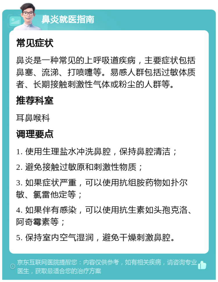 鼻炎就医指南 常见症状 鼻炎是一种常见的上呼吸道疾病，主要症状包括鼻塞、流涕、打喷嚏等。易感人群包括过敏体质者、长期接触刺激性气体或粉尘的人群等。 推荐科室 耳鼻喉科 调理要点 1. 使用生理盐水冲洗鼻腔，保持鼻腔清洁； 2. 避免接触过敏原和刺激性物质； 3. 如果症状严重，可以使用抗组胺药物如扑尔敏、氯雷他定等； 4. 如果伴有感染，可以使用抗生素如头孢克洛、阿奇霉素等； 5. 保持室内空气湿润，避免干燥刺激鼻腔。