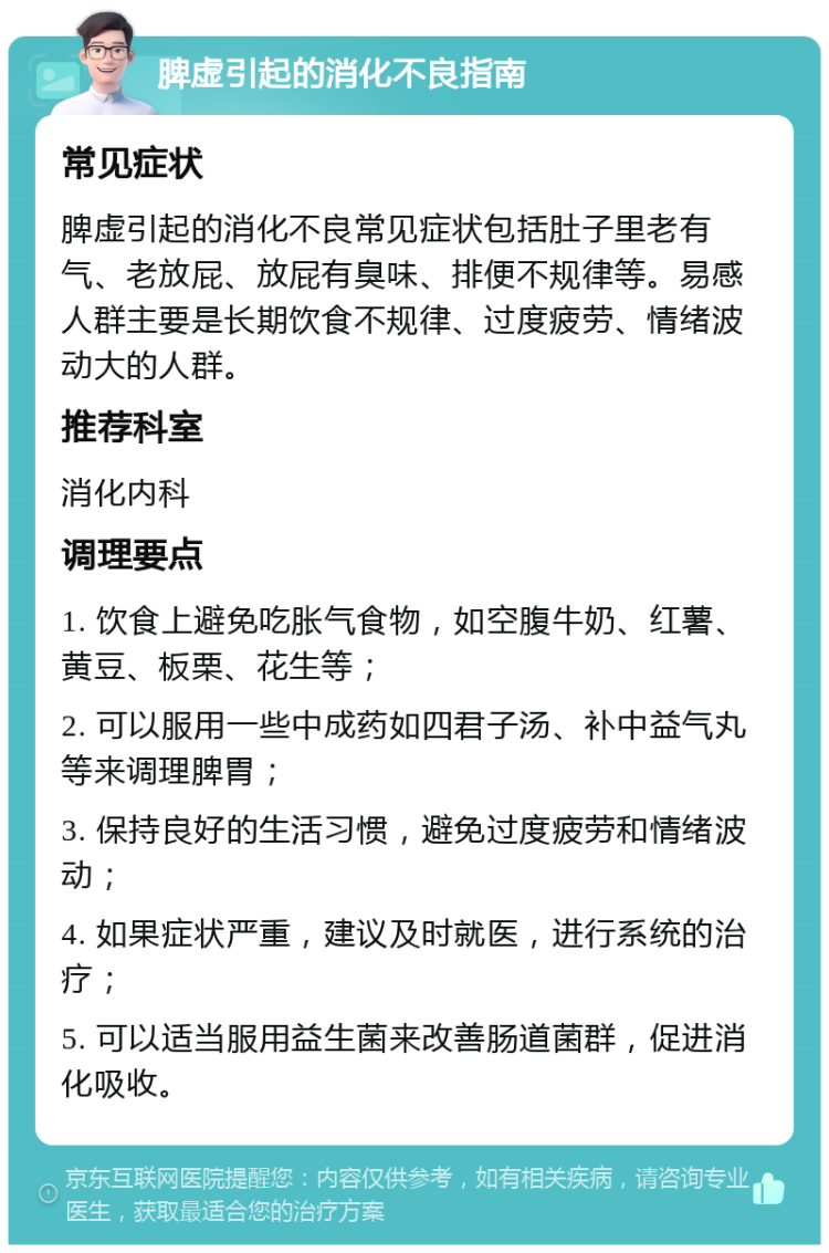 脾虚引起的消化不良指南 常见症状 脾虚引起的消化不良常见症状包括肚子里老有气、老放屁、放屁有臭味、排便不规律等。易感人群主要是长期饮食不规律、过度疲劳、情绪波动大的人群。 推荐科室 消化内科 调理要点 1. 饮食上避免吃胀气食物，如空腹牛奶、红薯、黄豆、板栗、花生等； 2. 可以服用一些中成药如四君子汤、补中益气丸等来调理脾胃； 3. 保持良好的生活习惯，避免过度疲劳和情绪波动； 4. 如果症状严重，建议及时就医，进行系统的治疗； 5. 可以适当服用益生菌来改善肠道菌群，促进消化吸收。