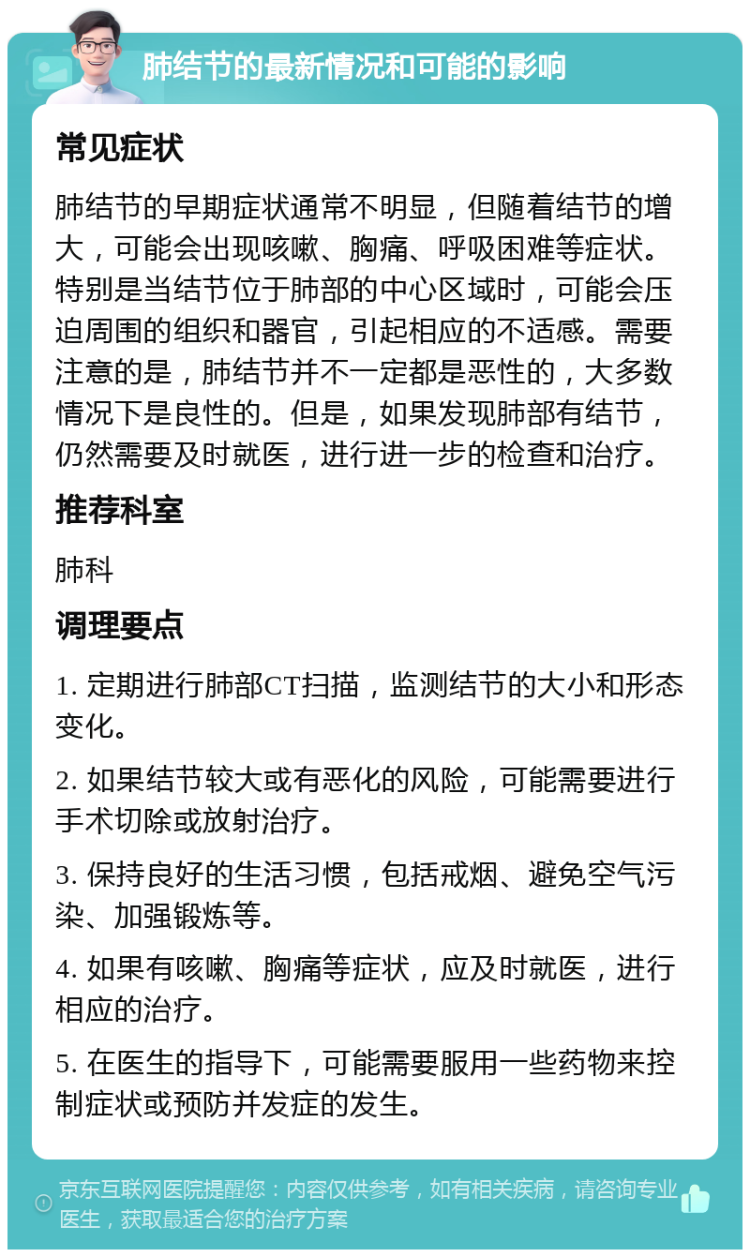 肺结节的最新情况和可能的影响 常见症状 肺结节的早期症状通常不明显，但随着结节的增大，可能会出现咳嗽、胸痛、呼吸困难等症状。特别是当结节位于肺部的中心区域时，可能会压迫周围的组织和器官，引起相应的不适感。需要注意的是，肺结节并不一定都是恶性的，大多数情况下是良性的。但是，如果发现肺部有结节，仍然需要及时就医，进行进一步的检查和治疗。 推荐科室 肺科 调理要点 1. 定期进行肺部CT扫描，监测结节的大小和形态变化。 2. 如果结节较大或有恶化的风险，可能需要进行手术切除或放射治疗。 3. 保持良好的生活习惯，包括戒烟、避免空气污染、加强锻炼等。 4. 如果有咳嗽、胸痛等症状，应及时就医，进行相应的治疗。 5. 在医生的指导下，可能需要服用一些药物来控制症状或预防并发症的发生。