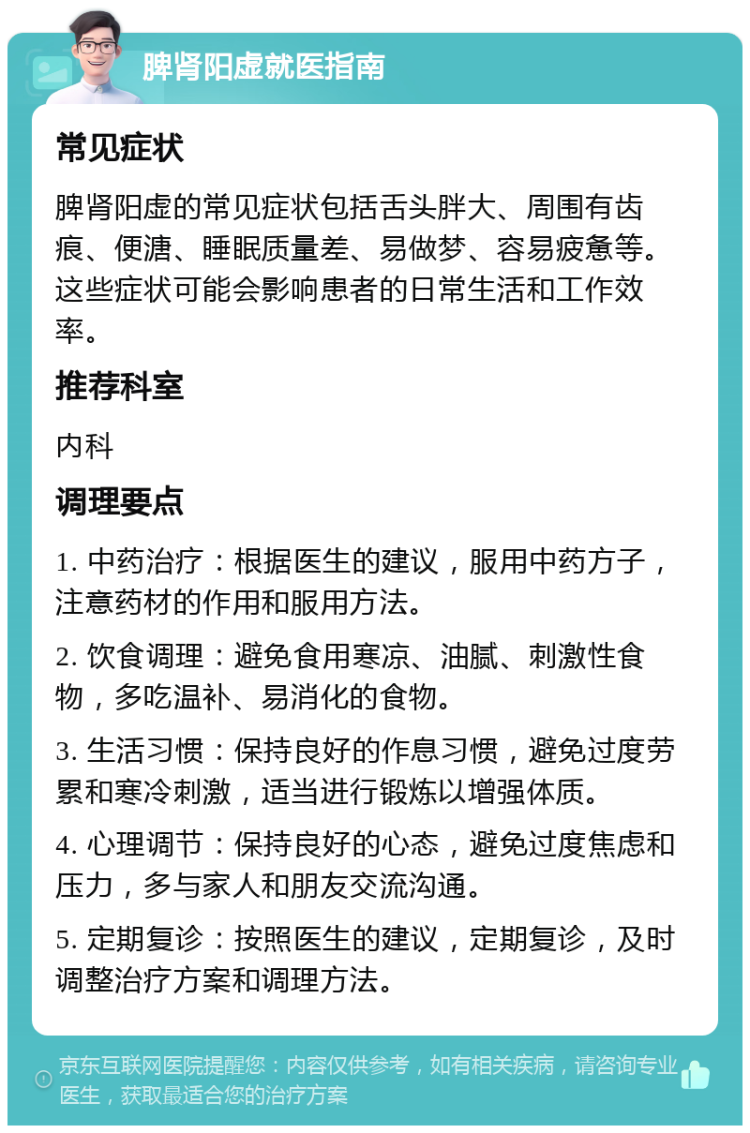 脾肾阳虚就医指南 常见症状 脾肾阳虚的常见症状包括舌头胖大、周围有齿痕、便溏、睡眠质量差、易做梦、容易疲惫等。这些症状可能会影响患者的日常生活和工作效率。 推荐科室 内科 调理要点 1. 中药治疗：根据医生的建议，服用中药方子，注意药材的作用和服用方法。 2. 饮食调理：避免食用寒凉、油腻、刺激性食物，多吃温补、易消化的食物。 3. 生活习惯：保持良好的作息习惯，避免过度劳累和寒冷刺激，适当进行锻炼以增强体质。 4. 心理调节：保持良好的心态，避免过度焦虑和压力，多与家人和朋友交流沟通。 5. 定期复诊：按照医生的建议，定期复诊，及时调整治疗方案和调理方法。