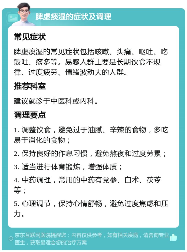 脾虚痰湿的症状及调理 常见症状 脾虚痰湿的常见症状包括咳嗽、头痛、呕吐、吃饭吐、痰多等。易感人群主要是长期饮食不规律、过度疲劳、情绪波动大的人群。 推荐科室 建议就诊于中医科或内科。 调理要点 1. 调整饮食，避免过于油腻、辛辣的食物，多吃易于消化的食物； 2. 保持良好的作息习惯，避免熬夜和过度劳累； 3. 适当进行体育锻炼，增强体质； 4. 中药调理，常用的中药有党参、白术、茯苓等； 5. 心理调节，保持心情舒畅，避免过度焦虑和压力。