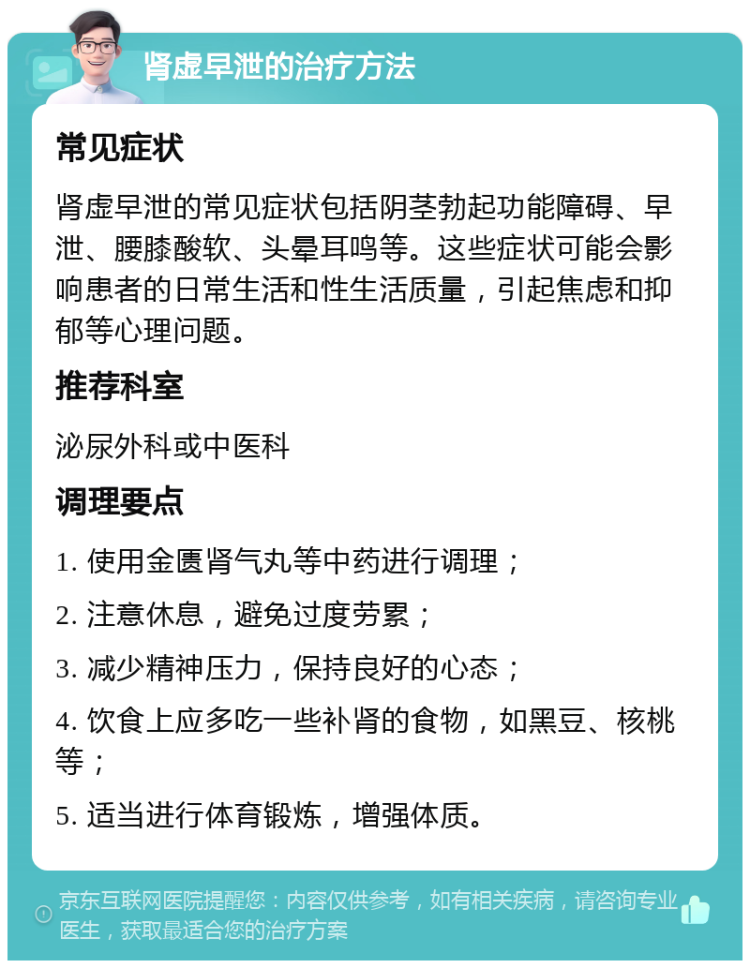 肾虚早泄的治疗方法 常见症状 肾虚早泄的常见症状包括阴茎勃起功能障碍、早泄、腰膝酸软、头晕耳鸣等。这些症状可能会影响患者的日常生活和性生活质量，引起焦虑和抑郁等心理问题。 推荐科室 泌尿外科或中医科 调理要点 1. 使用金匮肾气丸等中药进行调理； 2. 注意休息，避免过度劳累； 3. 减少精神压力，保持良好的心态； 4. 饮食上应多吃一些补肾的食物，如黑豆、核桃等； 5. 适当进行体育锻炼，增强体质。