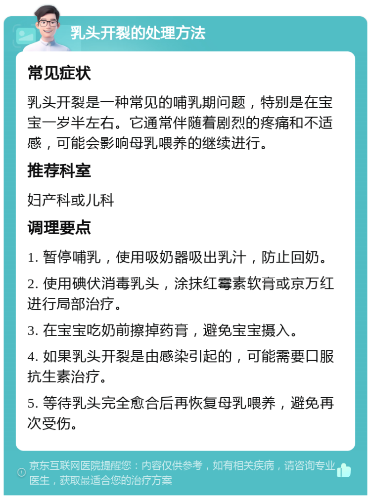 乳头开裂的处理方法 常见症状 乳头开裂是一种常见的哺乳期问题，特别是在宝宝一岁半左右。它通常伴随着剧烈的疼痛和不适感，可能会影响母乳喂养的继续进行。 推荐科室 妇产科或儿科 调理要点 1. 暂停哺乳，使用吸奶器吸出乳汁，防止回奶。 2. 使用碘伏消毒乳头，涂抹红霉素软膏或京万红进行局部治疗。 3. 在宝宝吃奶前擦掉药膏，避免宝宝摄入。 4. 如果乳头开裂是由感染引起的，可能需要口服抗生素治疗。 5. 等待乳头完全愈合后再恢复母乳喂养，避免再次受伤。