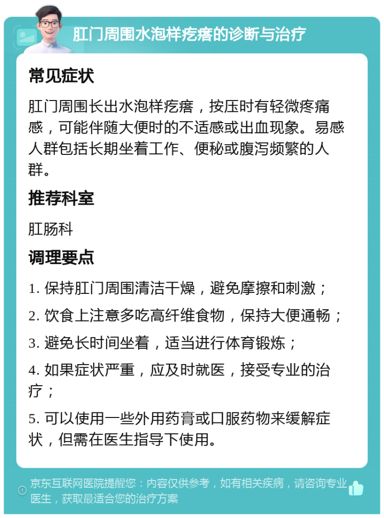 肛门周围水泡样疙瘩的诊断与治疗 常见症状 肛门周围长出水泡样疙瘩，按压时有轻微疼痛感，可能伴随大便时的不适感或出血现象。易感人群包括长期坐着工作、便秘或腹泻频繁的人群。 推荐科室 肛肠科 调理要点 1. 保持肛门周围清洁干燥，避免摩擦和刺激； 2. 饮食上注意多吃高纤维食物，保持大便通畅； 3. 避免长时间坐着，适当进行体育锻炼； 4. 如果症状严重，应及时就医，接受专业的治疗； 5. 可以使用一些外用药膏或口服药物来缓解症状，但需在医生指导下使用。