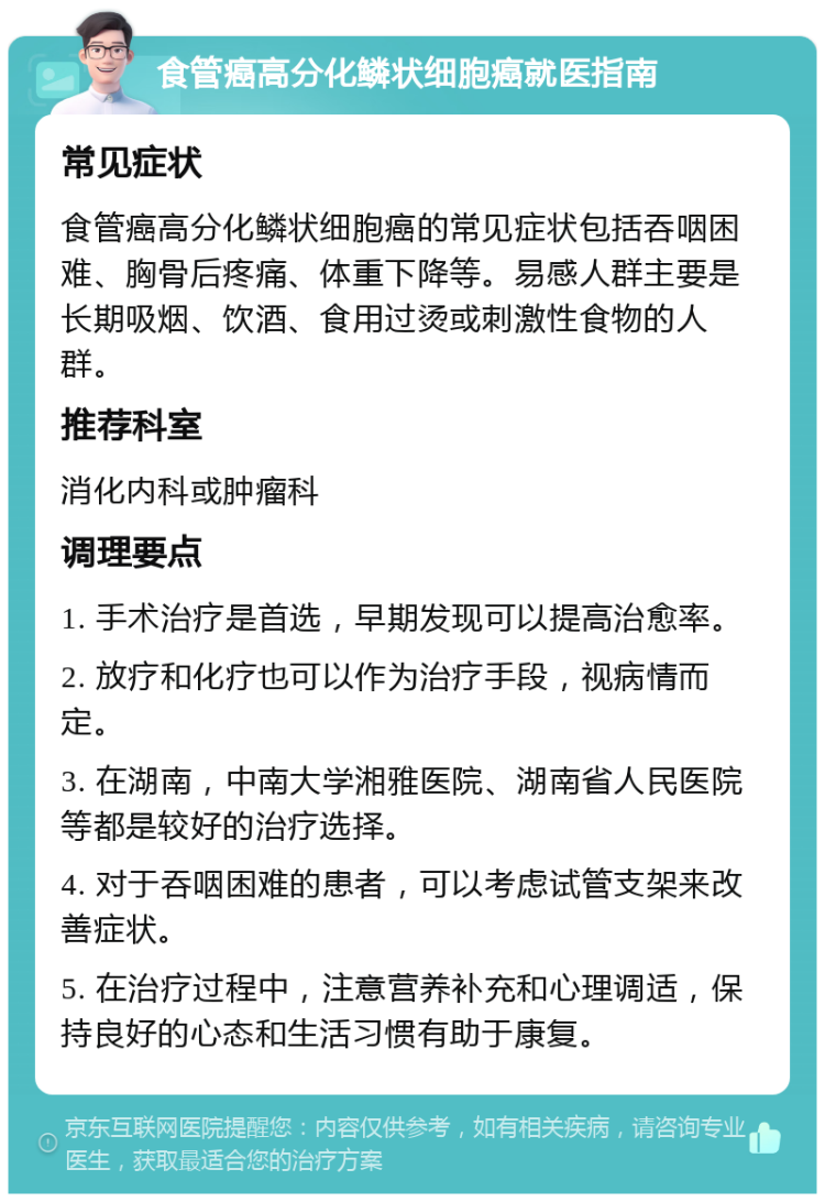 食管癌高分化鳞状细胞癌就医指南 常见症状 食管癌高分化鳞状细胞癌的常见症状包括吞咽困难、胸骨后疼痛、体重下降等。易感人群主要是长期吸烟、饮酒、食用过烫或刺激性食物的人群。 推荐科室 消化内科或肿瘤科 调理要点 1. 手术治疗是首选，早期发现可以提高治愈率。 2. 放疗和化疗也可以作为治疗手段，视病情而定。 3. 在湖南，中南大学湘雅医院、湖南省人民医院等都是较好的治疗选择。 4. 对于吞咽困难的患者，可以考虑试管支架来改善症状。 5. 在治疗过程中，注意营养补充和心理调适，保持良好的心态和生活习惯有助于康复。