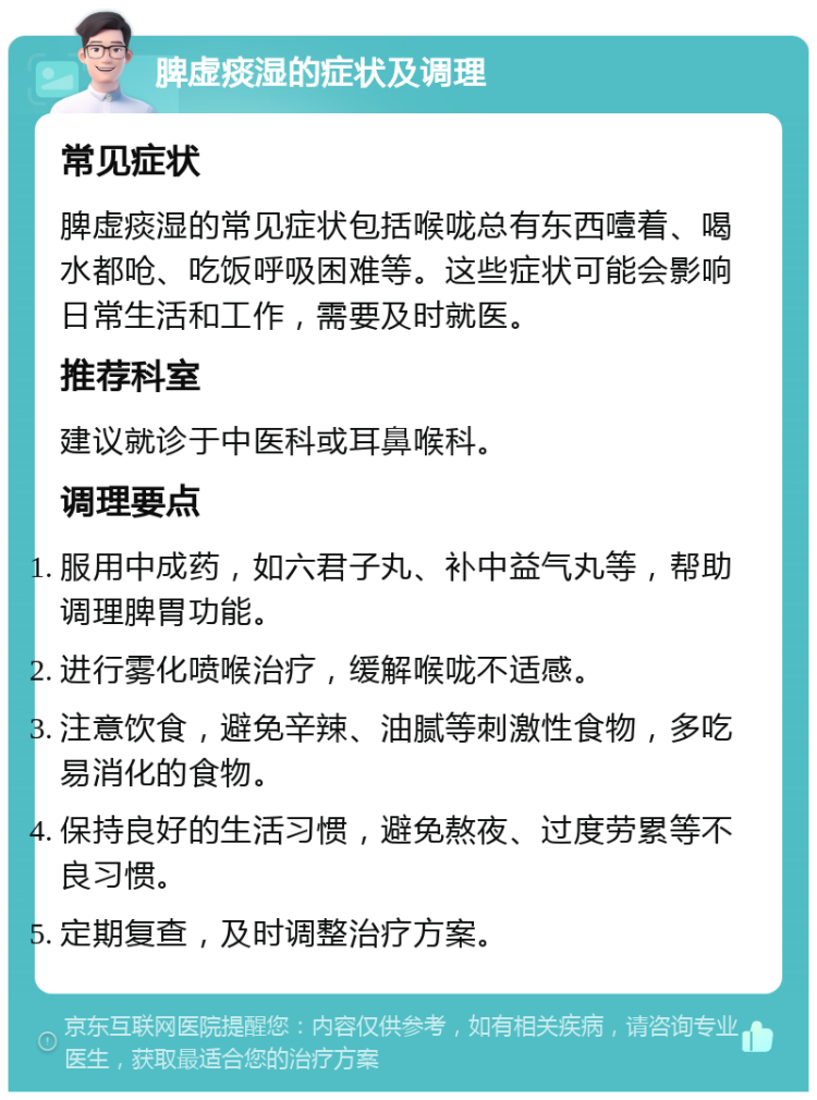 脾虚痰湿的症状及调理 常见症状 脾虚痰湿的常见症状包括喉咙总有东西噎着、喝水都呛、吃饭呼吸困难等。这些症状可能会影响日常生活和工作，需要及时就医。 推荐科室 建议就诊于中医科或耳鼻喉科。 调理要点 服用中成药，如六君子丸、补中益气丸等，帮助调理脾胃功能。 进行雾化喷喉治疗，缓解喉咙不适感。 注意饮食，避免辛辣、油腻等刺激性食物，多吃易消化的食物。 保持良好的生活习惯，避免熬夜、过度劳累等不良习惯。 定期复查，及时调整治疗方案。