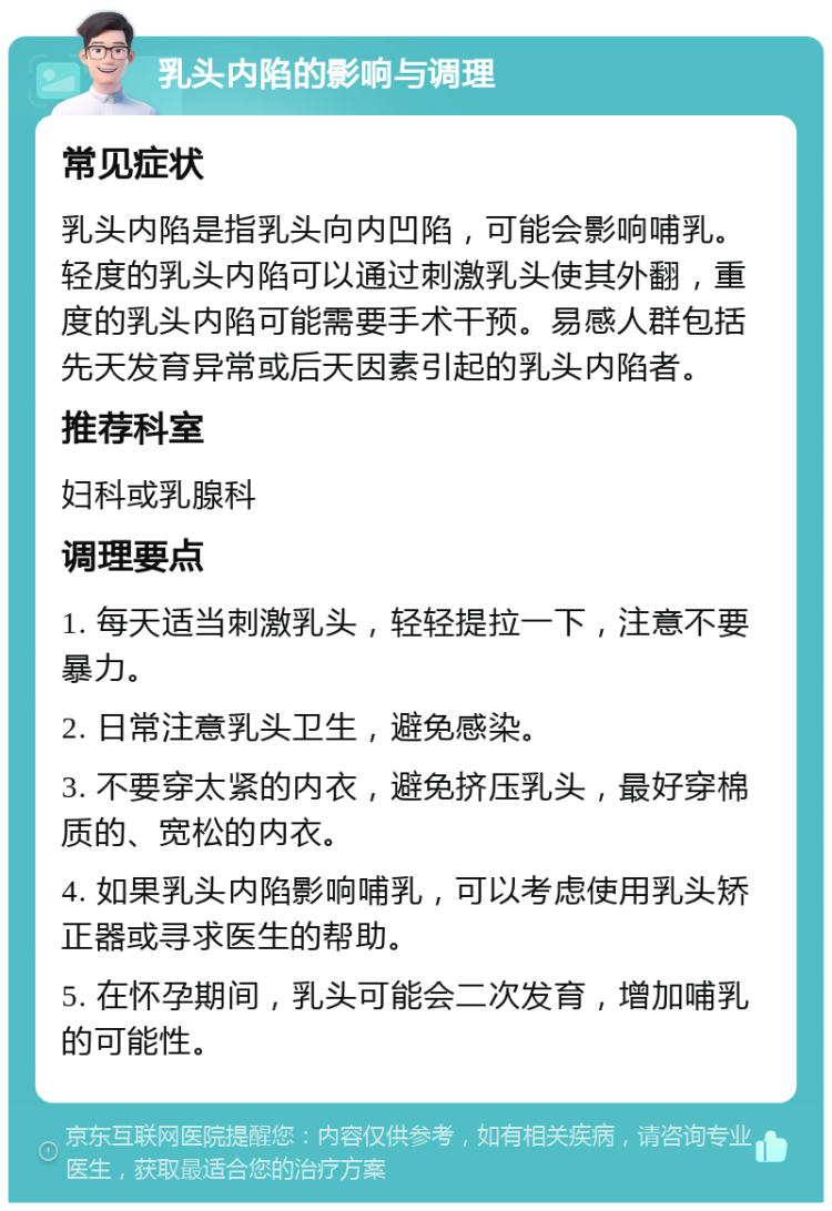 乳头内陷的影响与调理 常见症状 乳头内陷是指乳头向内凹陷，可能会影响哺乳。轻度的乳头内陷可以通过刺激乳头使其外翻，重度的乳头内陷可能需要手术干预。易感人群包括先天发育异常或后天因素引起的乳头内陷者。 推荐科室 妇科或乳腺科 调理要点 1. 每天适当刺激乳头，轻轻提拉一下，注意不要暴力。 2. 日常注意乳头卫生，避免感染。 3. 不要穿太紧的内衣，避免挤压乳头，最好穿棉质的、宽松的内衣。 4. 如果乳头内陷影响哺乳，可以考虑使用乳头矫正器或寻求医生的帮助。 5. 在怀孕期间，乳头可能会二次发育，增加哺乳的可能性。