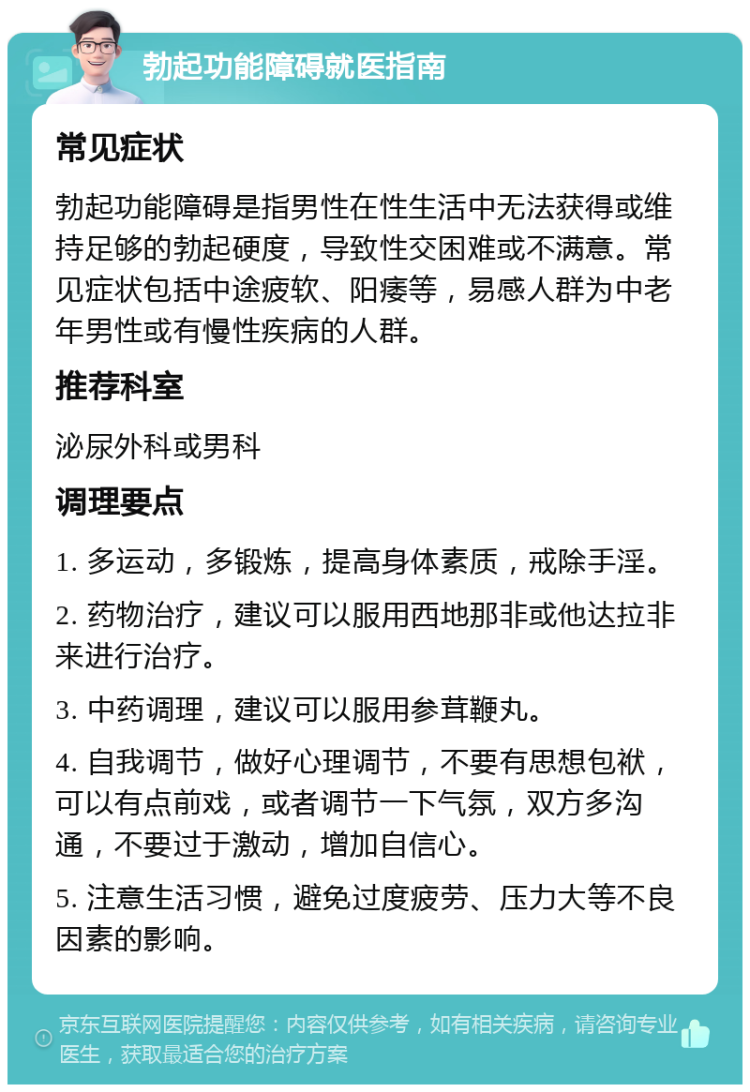 勃起功能障碍就医指南 常见症状 勃起功能障碍是指男性在性生活中无法获得或维持足够的勃起硬度，导致性交困难或不满意。常见症状包括中途疲软、阳痿等，易感人群为中老年男性或有慢性疾病的人群。 推荐科室 泌尿外科或男科 调理要点 1. 多运动，多锻炼，提高身体素质，戒除手淫。 2. 药物治疗，建议可以服用西地那非或他达拉非来进行治疗。 3. 中药调理，建议可以服用参茸鞭丸。 4. 自我调节，做好心理调节，不要有思想包袱，可以有点前戏，或者调节一下气氛，双方多沟通，不要过于激动，增加自信心。 5. 注意生活习惯，避免过度疲劳、压力大等不良因素的影响。