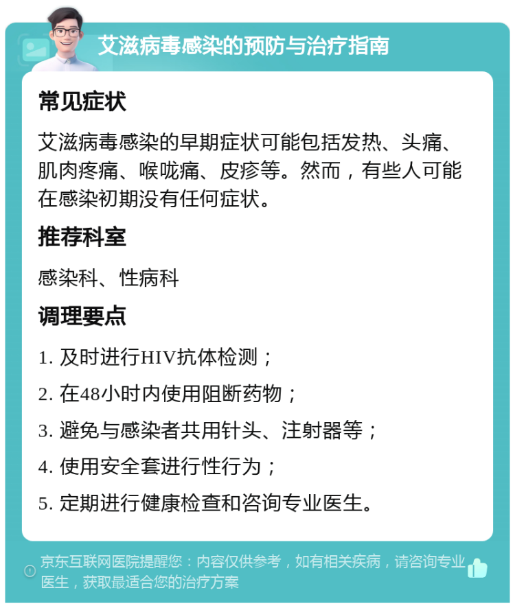 艾滋病毒感染的预防与治疗指南 常见症状 艾滋病毒感染的早期症状可能包括发热、头痛、肌肉疼痛、喉咙痛、皮疹等。然而，有些人可能在感染初期没有任何症状。 推荐科室 感染科、性病科 调理要点 1. 及时进行HIV抗体检测； 2. 在48小时内使用阻断药物； 3. 避免与感染者共用针头、注射器等； 4. 使用安全套进行性行为； 5. 定期进行健康检查和咨询专业医生。