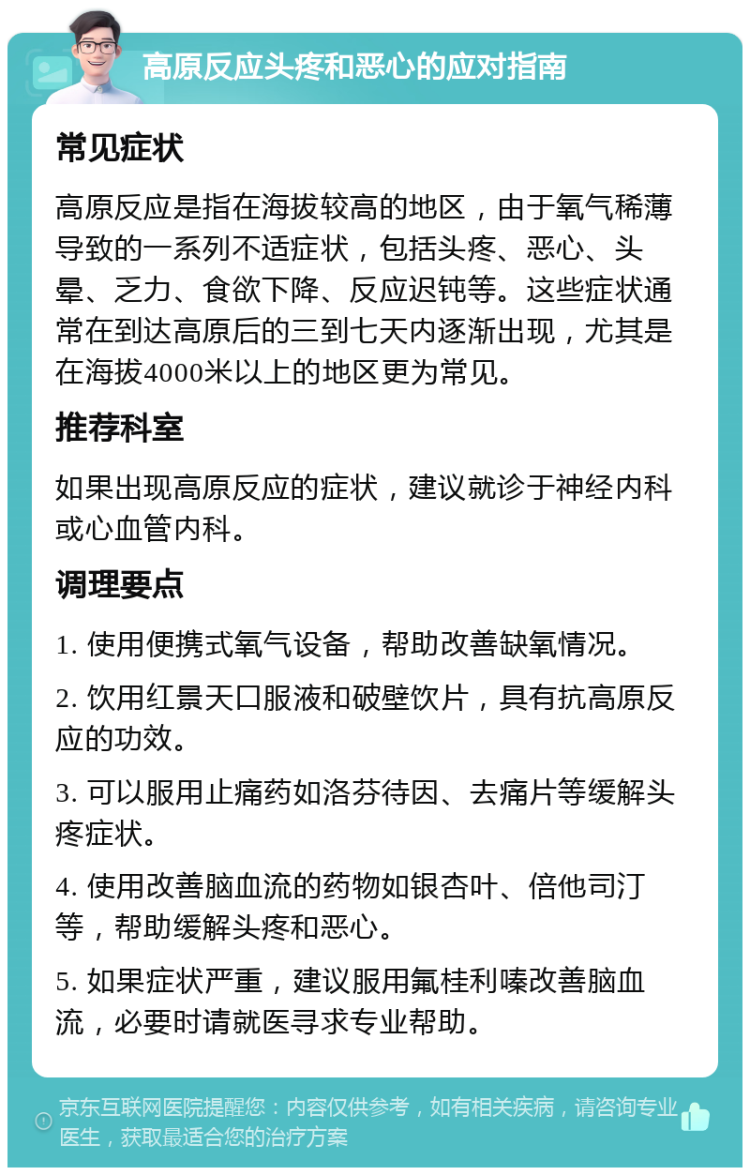 高原反应头疼和恶心的应对指南 常见症状 高原反应是指在海拔较高的地区，由于氧气稀薄导致的一系列不适症状，包括头疼、恶心、头晕、乏力、食欲下降、反应迟钝等。这些症状通常在到达高原后的三到七天内逐渐出现，尤其是在海拔4000米以上的地区更为常见。 推荐科室 如果出现高原反应的症状，建议就诊于神经内科或心血管内科。 调理要点 1. 使用便携式氧气设备，帮助改善缺氧情况。 2. 饮用红景天口服液和破壁饮片，具有抗高原反应的功效。 3. 可以服用止痛药如洛芬待因、去痛片等缓解头疼症状。 4. 使用改善脑血流的药物如银杏叶、倍他司汀等，帮助缓解头疼和恶心。 5. 如果症状严重，建议服用氟桂利嗪改善脑血流，必要时请就医寻求专业帮助。