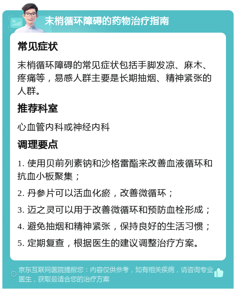 末梢循环障碍的药物治疗指南 常见症状 末梢循环障碍的常见症状包括手脚发凉、麻木、疼痛等，易感人群主要是长期抽烟、精神紧张的人群。 推荐科室 心血管内科或神经内科 调理要点 1. 使用贝前列素钠和沙格雷酯来改善血液循环和抗血小板聚集； 2. 丹参片可以活血化瘀，改善微循环； 3. 迈之灵可以用于改善微循环和预防血栓形成； 4. 避免抽烟和精神紧张，保持良好的生活习惯； 5. 定期复查，根据医生的建议调整治疗方案。