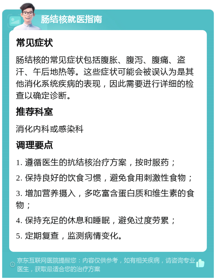 肠结核就医指南 常见症状 肠结核的常见症状包括腹胀、腹泻、腹痛、盗汗、午后地热等。这些症状可能会被误认为是其他消化系统疾病的表现，因此需要进行详细的检查以确定诊断。 推荐科室 消化内科或感染科 调理要点 1. 遵循医生的抗结核治疗方案，按时服药； 2. 保持良好的饮食习惯，避免食用刺激性食物； 3. 增加营养摄入，多吃富含蛋白质和维生素的食物； 4. 保持充足的休息和睡眠，避免过度劳累； 5. 定期复查，监测病情变化。