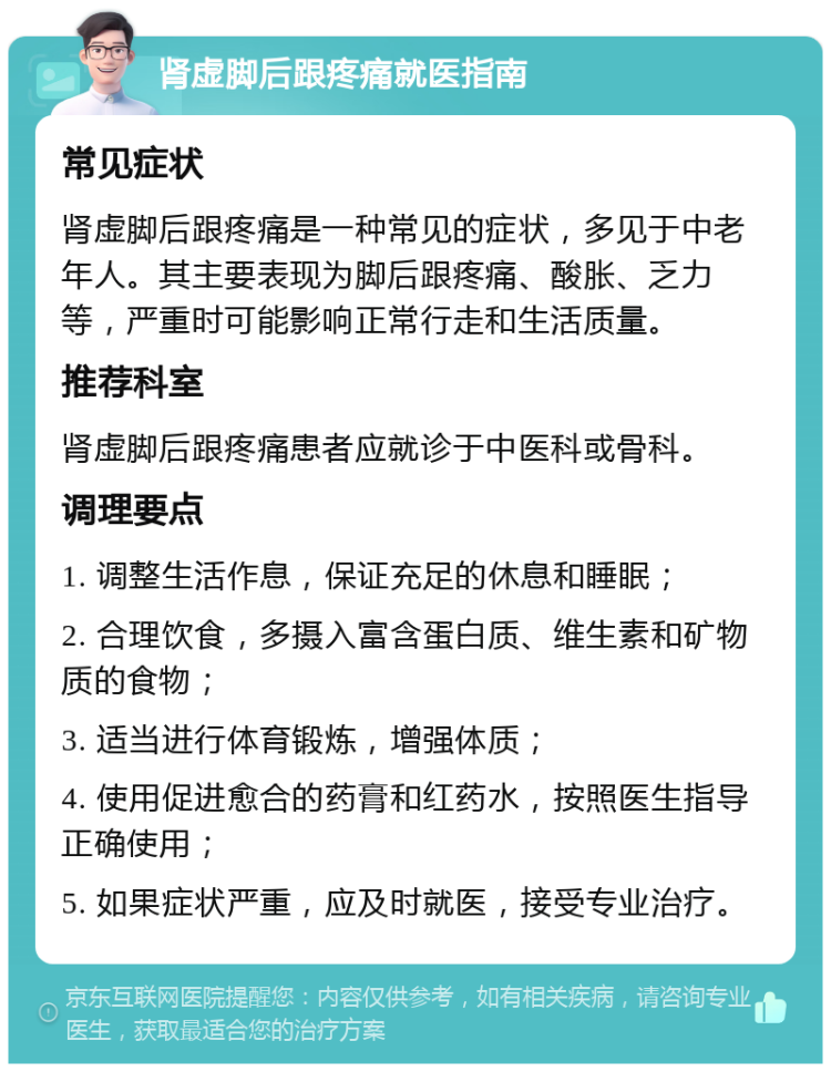 肾虚脚后跟疼痛就医指南 常见症状 肾虚脚后跟疼痛是一种常见的症状，多见于中老年人。其主要表现为脚后跟疼痛、酸胀、乏力等，严重时可能影响正常行走和生活质量。 推荐科室 肾虚脚后跟疼痛患者应就诊于中医科或骨科。 调理要点 1. 调整生活作息，保证充足的休息和睡眠； 2. 合理饮食，多摄入富含蛋白质、维生素和矿物质的食物； 3. 适当进行体育锻炼，增强体质； 4. 使用促进愈合的药膏和红药水，按照医生指导正确使用； 5. 如果症状严重，应及时就医，接受专业治疗。