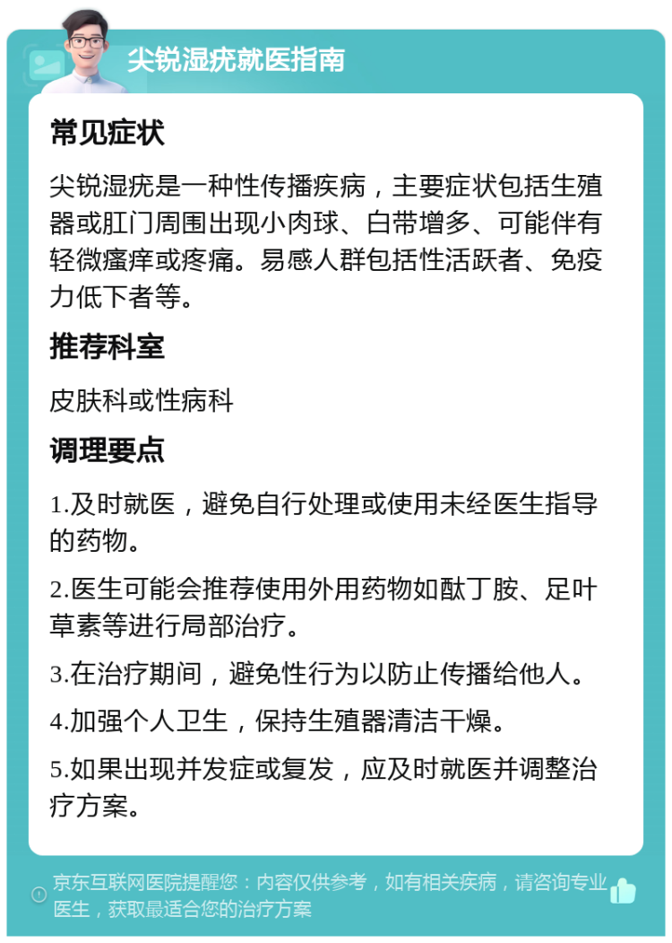 尖锐湿疣就医指南 常见症状 尖锐湿疣是一种性传播疾病，主要症状包括生殖器或肛门周围出现小肉球、白带增多、可能伴有轻微瘙痒或疼痛。易感人群包括性活跃者、免疫力低下者等。 推荐科室 皮肤科或性病科 调理要点 1.及时就医，避免自行处理或使用未经医生指导的药物。 2.医生可能会推荐使用外用药物如酞丁胺、足叶草素等进行局部治疗。 3.在治疗期间，避免性行为以防止传播给他人。 4.加强个人卫生，保持生殖器清洁干燥。 5.如果出现并发症或复发，应及时就医并调整治疗方案。