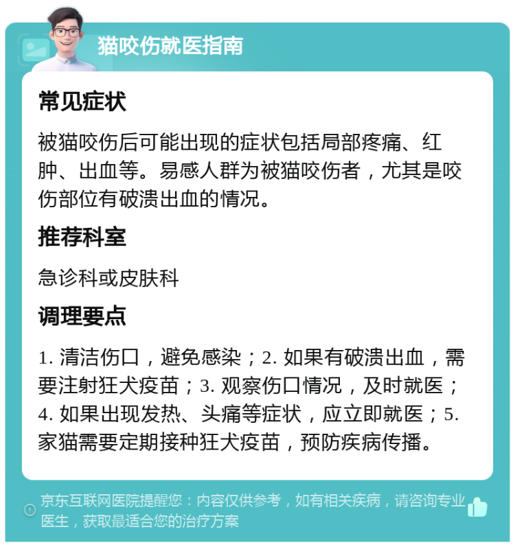 猫咬伤就医指南 常见症状 被猫咬伤后可能出现的症状包括局部疼痛、红肿、出血等。易感人群为被猫咬伤者，尤其是咬伤部位有破溃出血的情况。 推荐科室 急诊科或皮肤科 调理要点 1. 清洁伤口，避免感染；2. 如果有破溃出血，需要注射狂犬疫苗；3. 观察伤口情况，及时就医；4. 如果出现发热、头痛等症状，应立即就医；5. 家猫需要定期接种狂犬疫苗，预防疾病传播。