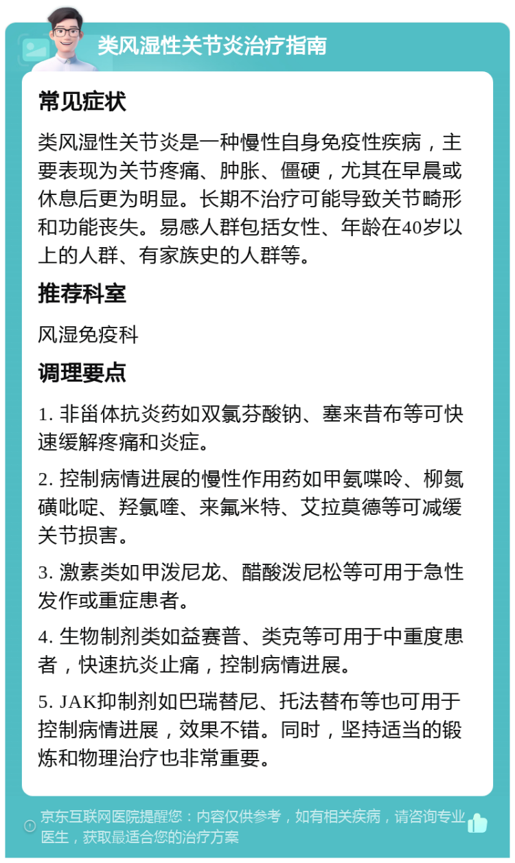 类风湿性关节炎治疗指南 常见症状 类风湿性关节炎是一种慢性自身免疫性疾病，主要表现为关节疼痛、肿胀、僵硬，尤其在早晨或休息后更为明显。长期不治疗可能导致关节畸形和功能丧失。易感人群包括女性、年龄在40岁以上的人群、有家族史的人群等。 推荐科室 风湿免疫科 调理要点 1. 非甾体抗炎药如双氯芬酸钠、塞来昔布等可快速缓解疼痛和炎症。 2. 控制病情进展的慢性作用药如甲氨喋呤、柳氮磺吡啶、羟氯喹、来氟米特、艾拉莫德等可减缓关节损害。 3. 激素类如甲泼尼龙、醋酸泼尼松等可用于急性发作或重症患者。 4. 生物制剂类如益赛普、类克等可用于中重度患者，快速抗炎止痛，控制病情进展。 5. JAK抑制剂如巴瑞替尼、托法替布等也可用于控制病情进展，效果不错。同时，坚持适当的锻炼和物理治疗也非常重要。