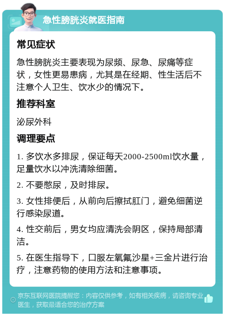 急性膀胱炎就医指南 常见症状 急性膀胱炎主要表现为尿频、尿急、尿痛等症状，女性更易患病，尤其是在经期、性生活后不注意个人卫生、饮水少的情况下。 推荐科室 泌尿外科 调理要点 1. 多饮水多排尿，保证每天2000-2500ml饮水量，足量饮水以冲洗清除细菌。 2. 不要憋尿，及时排尿。 3. 女性排便后，从前向后擦拭肛门，避免细菌逆行感染尿道。 4. 性交前后，男女均应清洗会阴区，保持局部清洁。 5. 在医生指导下，口服左氧氟沙星+三金片进行治疗，注意药物的使用方法和注意事项。