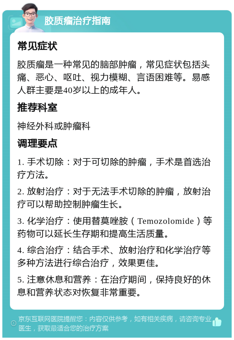 胶质瘤治疗指南 常见症状 胶质瘤是一种常见的脑部肿瘤，常见症状包括头痛、恶心、呕吐、视力模糊、言语困难等。易感人群主要是40岁以上的成年人。 推荐科室 神经外科或肿瘤科 调理要点 1. 手术切除：对于可切除的肿瘤，手术是首选治疗方法。 2. 放射治疗：对于无法手术切除的肿瘤，放射治疗可以帮助控制肿瘤生长。 3. 化学治疗：使用替莫唑胺（Temozolomide）等药物可以延长生存期和提高生活质量。 4. 综合治疗：结合手术、放射治疗和化学治疗等多种方法进行综合治疗，效果更佳。 5. 注意休息和营养：在治疗期间，保持良好的休息和营养状态对恢复非常重要。