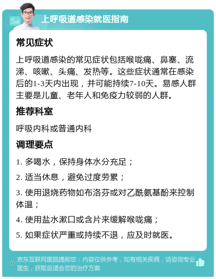 上呼吸道感染就医指南 常见症状 上呼吸道感染的常见症状包括喉咙痛、鼻塞、流涕、咳嗽、头痛、发热等。这些症状通常在感染后的1-3天内出现，并可能持续7-10天。易感人群主要是儿童、老年人和免疫力较弱的人群。 推荐科室 呼吸内科或普通内科 调理要点 1. 多喝水，保持身体水分充足； 2. 适当休息，避免过度劳累； 3. 使用退烧药物如布洛芬或对乙酰氨基酚来控制体温； 4. 使用盐水漱口或含片来缓解喉咙痛； 5. 如果症状严重或持续不退，应及时就医。