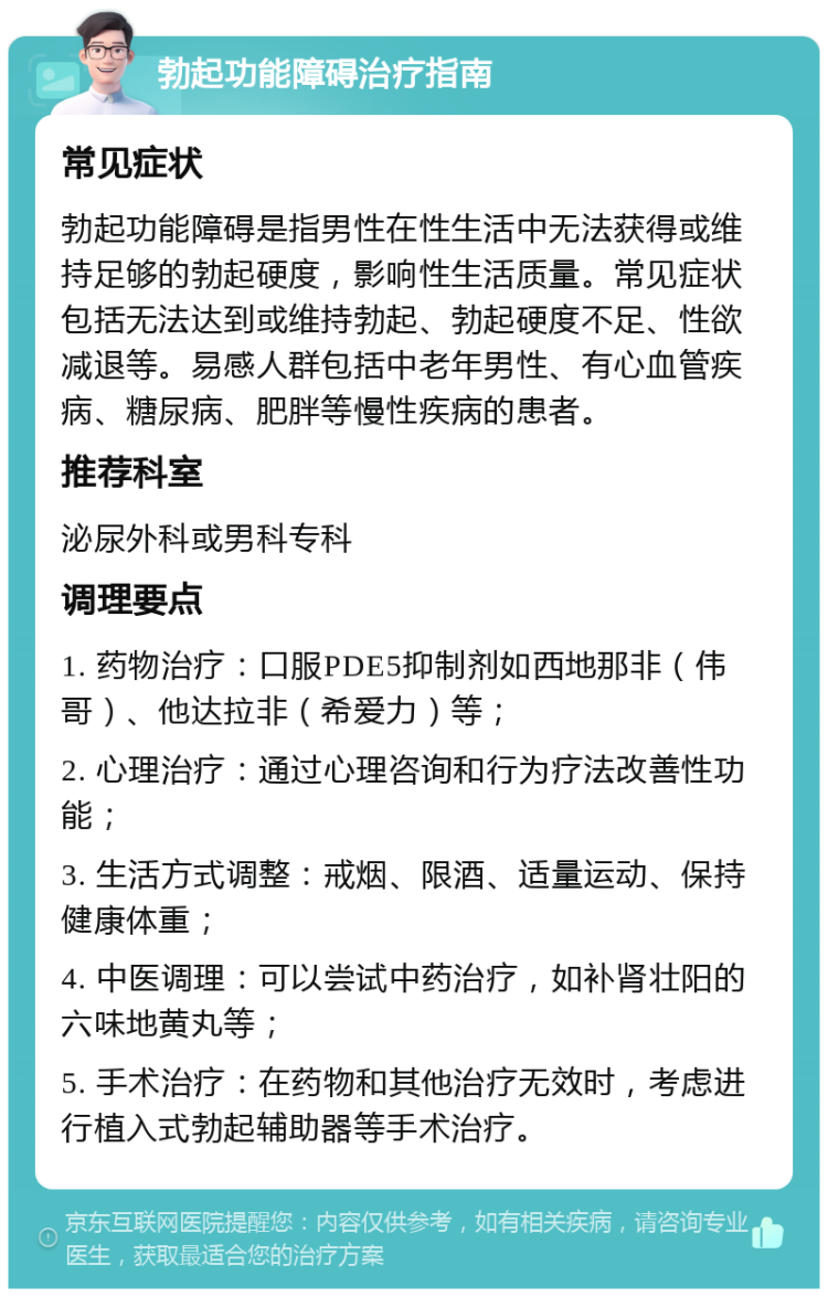 勃起功能障碍治疗指南 常见症状 勃起功能障碍是指男性在性生活中无法获得或维持足够的勃起硬度，影响性生活质量。常见症状包括无法达到或维持勃起、勃起硬度不足、性欲减退等。易感人群包括中老年男性、有心血管疾病、糖尿病、肥胖等慢性疾病的患者。 推荐科室 泌尿外科或男科专科 调理要点 1. 药物治疗：口服PDE5抑制剂如西地那非（伟哥）、他达拉非（希爱力）等； 2. 心理治疗：通过心理咨询和行为疗法改善性功能； 3. 生活方式调整：戒烟、限酒、适量运动、保持健康体重； 4. 中医调理：可以尝试中药治疗，如补肾壮阳的六味地黄丸等； 5. 手术治疗：在药物和其他治疗无效时，考虑进行植入式勃起辅助器等手术治疗。