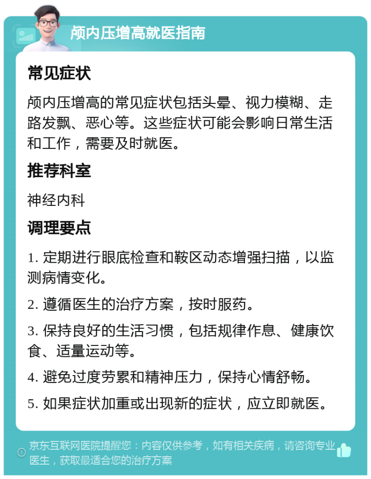 颅内压增高就医指南 常见症状 颅内压增高的常见症状包括头晕、视力模糊、走路发飘、恶心等。这些症状可能会影响日常生活和工作，需要及时就医。 推荐科室 神经内科 调理要点 1. 定期进行眼底检查和鞍区动态增强扫描，以监测病情变化。 2. 遵循医生的治疗方案，按时服药。 3. 保持良好的生活习惯，包括规律作息、健康饮食、适量运动等。 4. 避免过度劳累和精神压力，保持心情舒畅。 5. 如果症状加重或出现新的症状，应立即就医。