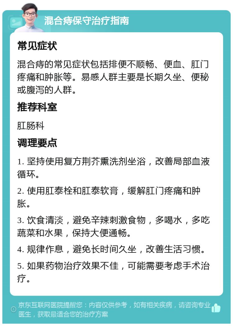 混合痔保守治疗指南 常见症状 混合痔的常见症状包括排便不顺畅、便血、肛门疼痛和肿胀等。易感人群主要是长期久坐、便秘或腹泻的人群。 推荐科室 肛肠科 调理要点 1. 坚持使用复方荆芥熏洗剂坐浴，改善局部血液循环。 2. 使用肛泰栓和肛泰软膏，缓解肛门疼痛和肿胀。 3. 饮食清淡，避免辛辣刺激食物，多喝水，多吃蔬菜和水果，保持大便通畅。 4. 规律作息，避免长时间久坐，改善生活习惯。 5. 如果药物治疗效果不佳，可能需要考虑手术治疗。