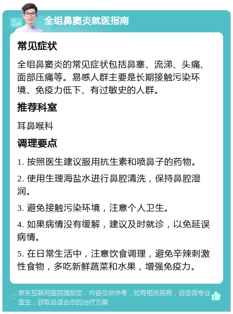 全组鼻窦炎就医指南 常见症状 全组鼻窦炎的常见症状包括鼻塞、流涕、头痛、面部压痛等。易感人群主要是长期接触污染环境、免疫力低下、有过敏史的人群。 推荐科室 耳鼻喉科 调理要点 1. 按照医生建议服用抗生素和喷鼻子的药物。 2. 使用生理海盐水进行鼻腔清洗，保持鼻腔湿润。 3. 避免接触污染环境，注意个人卫生。 4. 如果病情没有缓解，建议及时就诊，以免延误病情。 5. 在日常生活中，注意饮食调理，避免辛辣刺激性食物，多吃新鲜蔬菜和水果，增强免疫力。