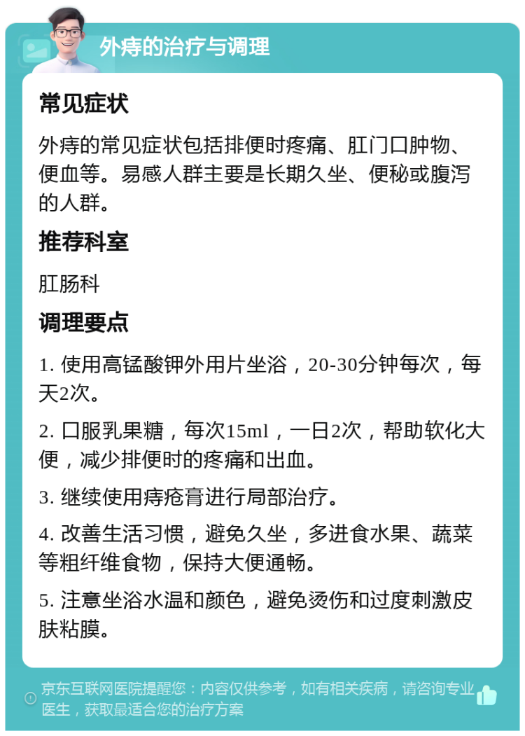 外痔的治疗与调理 常见症状 外痔的常见症状包括排便时疼痛、肛门口肿物、便血等。易感人群主要是长期久坐、便秘或腹泻的人群。 推荐科室 肛肠科 调理要点 1. 使用高锰酸钾外用片坐浴，20-30分钟每次，每天2次。 2. 口服乳果糖，每次15ml，一日2次，帮助软化大便，减少排便时的疼痛和出血。 3. 继续使用痔疮膏进行局部治疗。 4. 改善生活习惯，避免久坐，多进食水果、蔬菜等粗纤维食物，保持大便通畅。 5. 注意坐浴水温和颜色，避免烫伤和过度刺激皮肤粘膜。