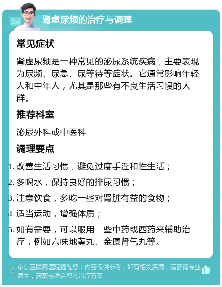 肾虚尿频的治疗与调理 常见症状 肾虚尿频是一种常见的泌尿系统疾病，主要表现为尿频、尿急、尿等待等症状。它通常影响年轻人和中年人，尤其是那些有不良生活习惯的人群。 推荐科室 泌尿外科或中医科 调理要点 改善生活习惯，避免过度手淫和性生活； 多喝水，保持良好的排尿习惯； 注意饮食，多吃一些对肾脏有益的食物； 适当运动，增强体质； 如有需要，可以服用一些中药或西药来辅助治疗，例如六味地黄丸、金匮肾气丸等。