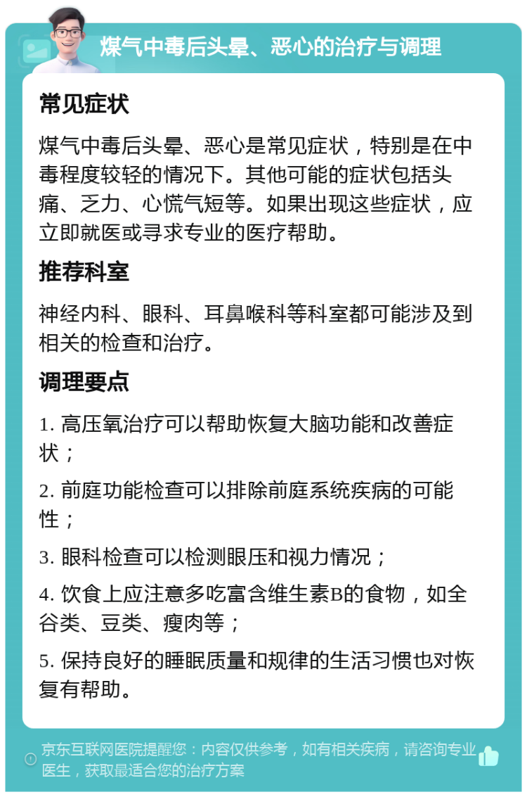 煤气中毒后头晕、恶心的治疗与调理 常见症状 煤气中毒后头晕、恶心是常见症状，特别是在中毒程度较轻的情况下。其他可能的症状包括头痛、乏力、心慌气短等。如果出现这些症状，应立即就医或寻求专业的医疗帮助。 推荐科室 神经内科、眼科、耳鼻喉科等科室都可能涉及到相关的检查和治疗。 调理要点 1. 高压氧治疗可以帮助恢复大脑功能和改善症状； 2. 前庭功能检查可以排除前庭系统疾病的可能性； 3. 眼科检查可以检测眼压和视力情况； 4. 饮食上应注意多吃富含维生素B的食物，如全谷类、豆类、瘦肉等； 5. 保持良好的睡眠质量和规律的生活习惯也对恢复有帮助。