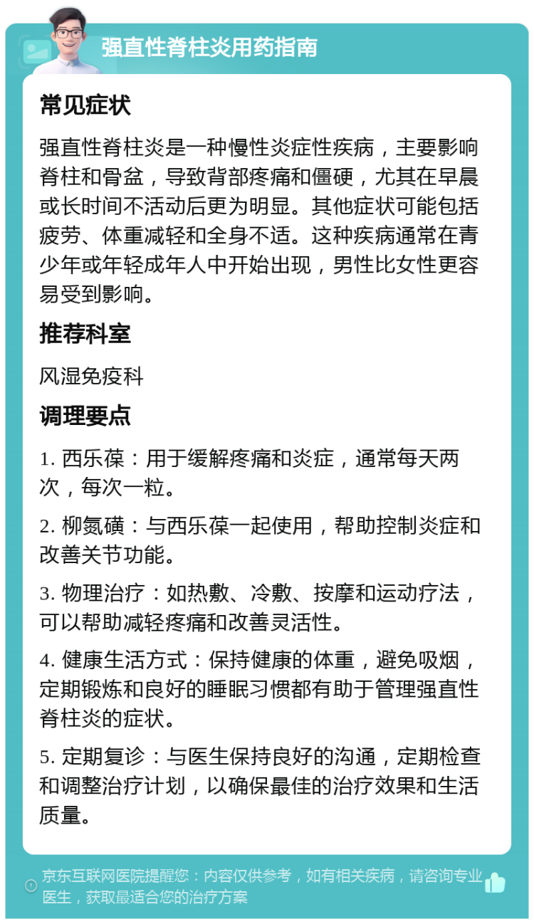 强直性脊柱炎用药指南 常见症状 强直性脊柱炎是一种慢性炎症性疾病，主要影响脊柱和骨盆，导致背部疼痛和僵硬，尤其在早晨或长时间不活动后更为明显。其他症状可能包括疲劳、体重减轻和全身不适。这种疾病通常在青少年或年轻成年人中开始出现，男性比女性更容易受到影响。 推荐科室 风湿免疫科 调理要点 1. 西乐葆：用于缓解疼痛和炎症，通常每天两次，每次一粒。 2. 柳氮磺：与西乐葆一起使用，帮助控制炎症和改善关节功能。 3. 物理治疗：如热敷、冷敷、按摩和运动疗法，可以帮助减轻疼痛和改善灵活性。 4. 健康生活方式：保持健康的体重，避免吸烟，定期锻炼和良好的睡眠习惯都有助于管理强直性脊柱炎的症状。 5. 定期复诊：与医生保持良好的沟通，定期检查和调整治疗计划，以确保最佳的治疗效果和生活质量。