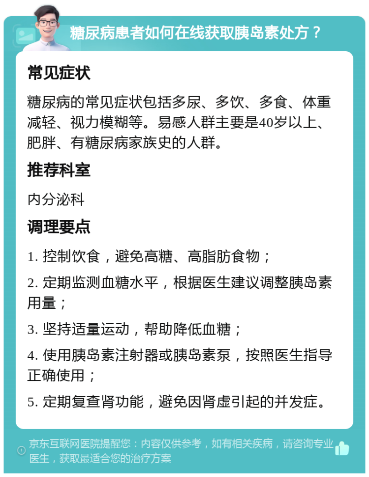 糖尿病患者如何在线获取胰岛素处方？ 常见症状 糖尿病的常见症状包括多尿、多饮、多食、体重减轻、视力模糊等。易感人群主要是40岁以上、肥胖、有糖尿病家族史的人群。 推荐科室 内分泌科 调理要点 1. 控制饮食，避免高糖、高脂肪食物； 2. 定期监测血糖水平，根据医生建议调整胰岛素用量； 3. 坚持适量运动，帮助降低血糖； 4. 使用胰岛素注射器或胰岛素泵，按照医生指导正确使用； 5. 定期复查肾功能，避免因肾虚引起的并发症。