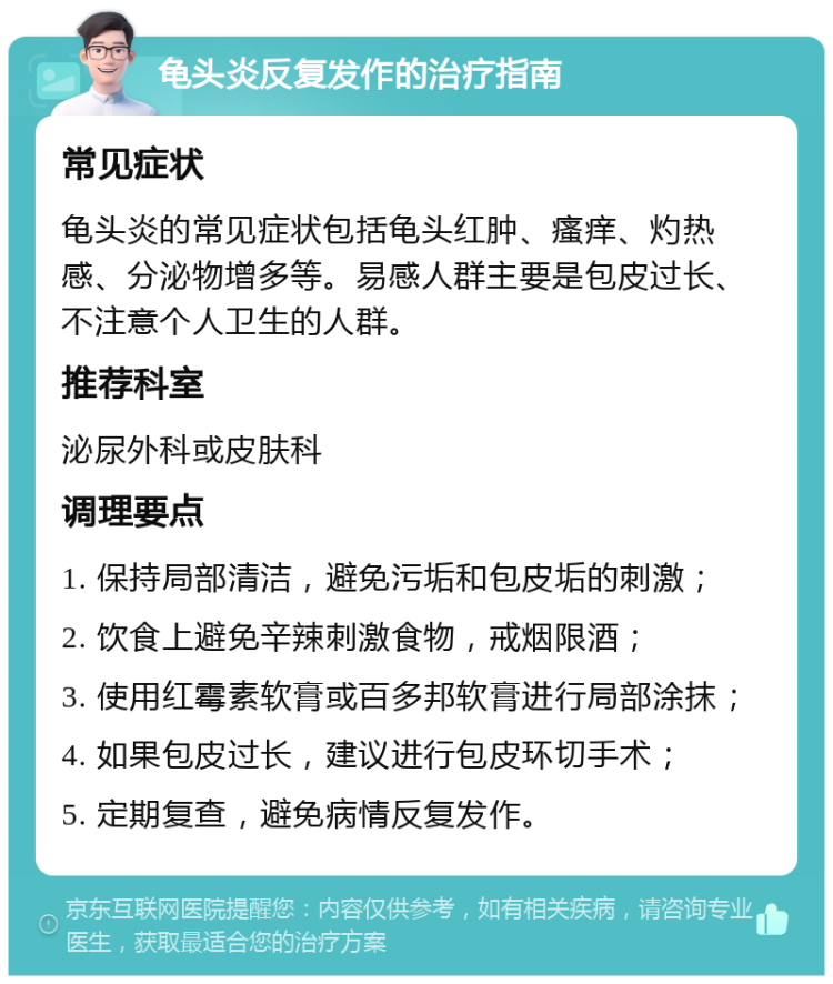 龟头炎反复发作的治疗指南 常见症状 龟头炎的常见症状包括龟头红肿、瘙痒、灼热感、分泌物增多等。易感人群主要是包皮过长、不注意个人卫生的人群。 推荐科室 泌尿外科或皮肤科 调理要点 1. 保持局部清洁，避免污垢和包皮垢的刺激； 2. 饮食上避免辛辣刺激食物，戒烟限酒； 3. 使用红霉素软膏或百多邦软膏进行局部涂抹； 4. 如果包皮过长，建议进行包皮环切手术； 5. 定期复查，避免病情反复发作。