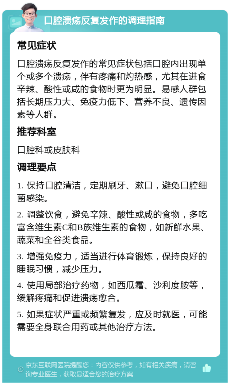 口腔溃疡反复发作的调理指南 常见症状 口腔溃疡反复发作的常见症状包括口腔内出现单个或多个溃疡，伴有疼痛和灼热感，尤其在进食辛辣、酸性或咸的食物时更为明显。易感人群包括长期压力大、免疫力低下、营养不良、遗传因素等人群。 推荐科室 口腔科或皮肤科 调理要点 1. 保持口腔清洁，定期刷牙、漱口，避免口腔细菌感染。 2. 调整饮食，避免辛辣、酸性或咸的食物，多吃富含维生素C和B族维生素的食物，如新鲜水果、蔬菜和全谷类食品。 3. 增强免疫力，适当进行体育锻炼，保持良好的睡眠习惯，减少压力。 4. 使用局部治疗药物，如西瓜霜、沙利度胺等，缓解疼痛和促进溃疡愈合。 5. 如果症状严重或频繁复发，应及时就医，可能需要全身联合用药或其他治疗方法。