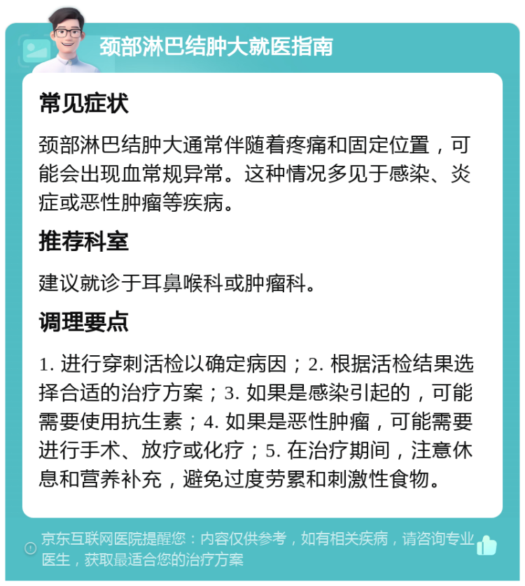 颈部淋巴结肿大就医指南 常见症状 颈部淋巴结肿大通常伴随着疼痛和固定位置，可能会出现血常规异常。这种情况多见于感染、炎症或恶性肿瘤等疾病。 推荐科室 建议就诊于耳鼻喉科或肿瘤科。 调理要点 1. 进行穿刺活检以确定病因；2. 根据活检结果选择合适的治疗方案；3. 如果是感染引起的，可能需要使用抗生素；4. 如果是恶性肿瘤，可能需要进行手术、放疗或化疗；5. 在治疗期间，注意休息和营养补充，避免过度劳累和刺激性食物。