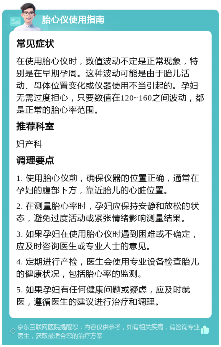 胎心仪使用指南 常见症状 在使用胎心仪时，数值波动不定是正常现象，特别是在早期孕周。这种波动可能是由于胎儿活动、母体位置变化或仪器使用不当引起的。孕妇无需过度担心，只要数值在120~160之间波动，都是正常的胎心率范围。 推荐科室 妇产科 调理要点 1. 使用胎心仪前，确保仪器的位置正确，通常在孕妇的腹部下方，靠近胎儿的心脏位置。 2. 在测量胎心率时，孕妇应保持安静和放松的状态，避免过度活动或紧张情绪影响测量结果。 3. 如果孕妇在使用胎心仪时遇到困难或不确定，应及时咨询医生或专业人士的意见。 4. 定期进行产检，医生会使用专业设备检查胎儿的健康状况，包括胎心率的监测。 5. 如果孕妇有任何健康问题或疑虑，应及时就医，遵循医生的建议进行治疗和调理。