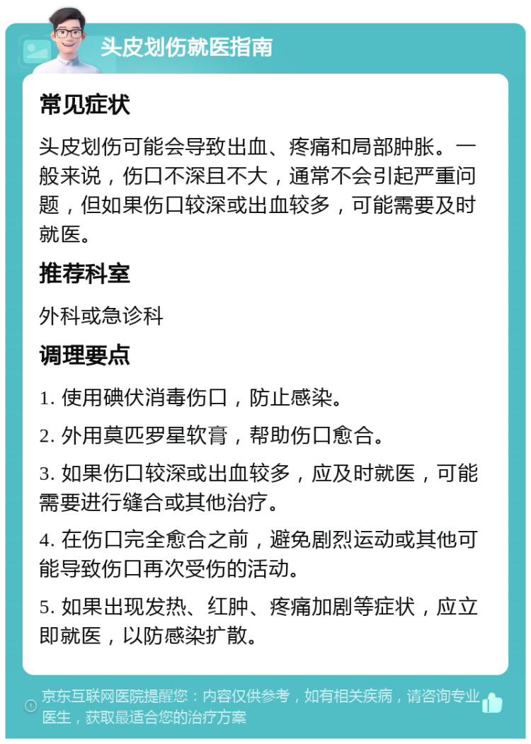 头皮划伤就医指南 常见症状 头皮划伤可能会导致出血、疼痛和局部肿胀。一般来说，伤口不深且不大，通常不会引起严重问题，但如果伤口较深或出血较多，可能需要及时就医。 推荐科室 外科或急诊科 调理要点 1. 使用碘伏消毒伤口，防止感染。 2. 外用莫匹罗星软膏，帮助伤口愈合。 3. 如果伤口较深或出血较多，应及时就医，可能需要进行缝合或其他治疗。 4. 在伤口完全愈合之前，避免剧烈运动或其他可能导致伤口再次受伤的活动。 5. 如果出现发热、红肿、疼痛加剧等症状，应立即就医，以防感染扩散。