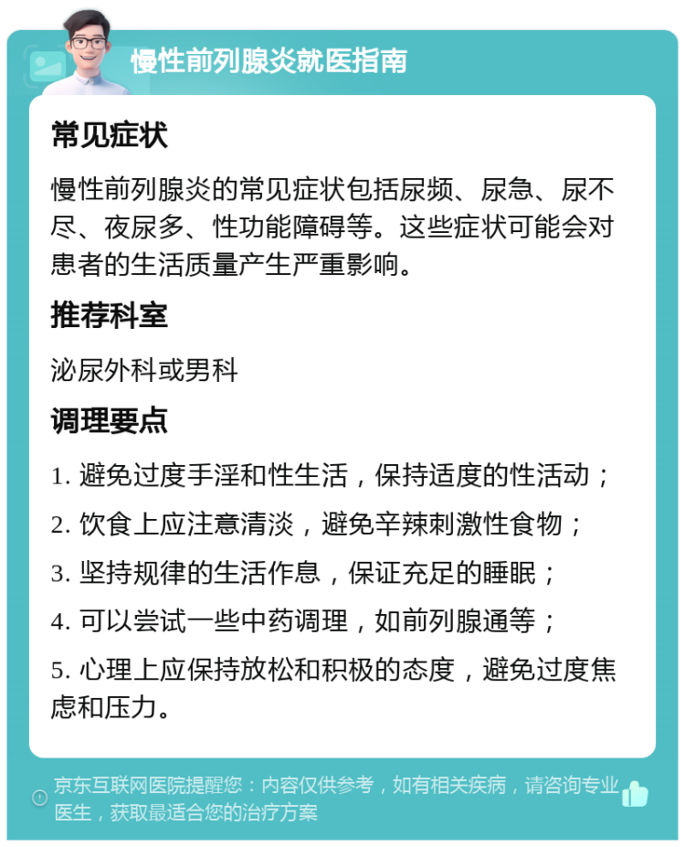 慢性前列腺炎就医指南 常见症状 慢性前列腺炎的常见症状包括尿频、尿急、尿不尽、夜尿多、性功能障碍等。这些症状可能会对患者的生活质量产生严重影响。 推荐科室 泌尿外科或男科 调理要点 1. 避免过度手淫和性生活，保持适度的性活动； 2. 饮食上应注意清淡，避免辛辣刺激性食物； 3. 坚持规律的生活作息，保证充足的睡眠； 4. 可以尝试一些中药调理，如前列腺通等； 5. 心理上应保持放松和积极的态度，避免过度焦虑和压力。