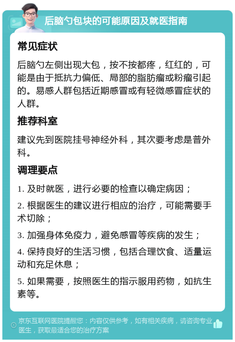 后脑勺包块的可能原因及就医指南 常见症状 后脑勺左侧出现大包，按不按都疼，红红的，可能是由于抵抗力偏低、局部的脂肪瘤或粉瘤引起的。易感人群包括近期感冒或有轻微感冒症状的人群。 推荐科室 建议先到医院挂号神经外科，其次要考虑是普外科。 调理要点 1. 及时就医，进行必要的检查以确定病因； 2. 根据医生的建议进行相应的治疗，可能需要手术切除； 3. 加强身体免疫力，避免感冒等疾病的发生； 4. 保持良好的生活习惯，包括合理饮食、适量运动和充足休息； 5. 如果需要，按照医生的指示服用药物，如抗生素等。